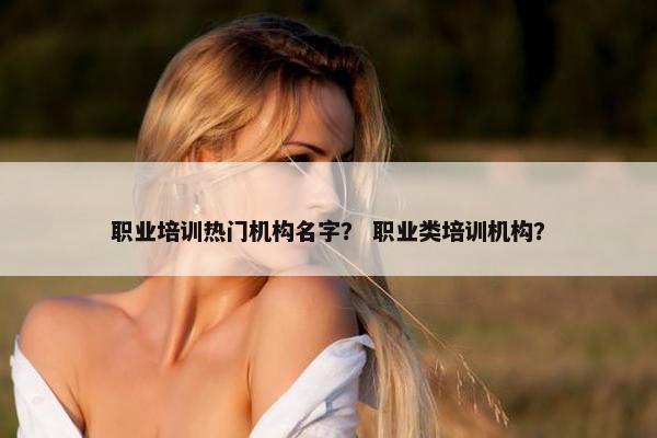 职业培训热门机构名字? 职业类培训机构?