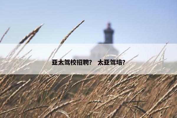 亚太驾校招聘? 太亚驾培?