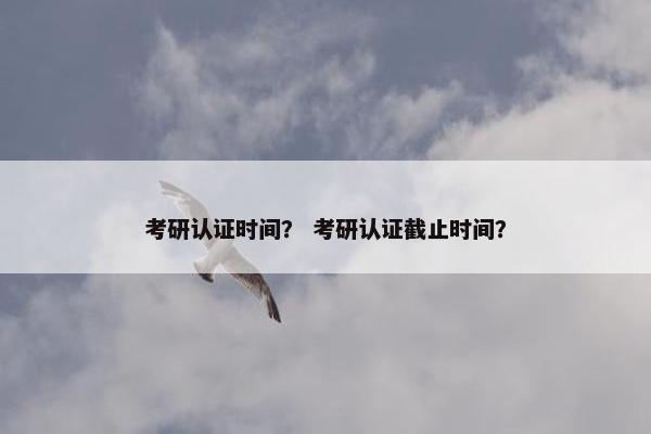 考研认证时间? 考研认证截止时间?