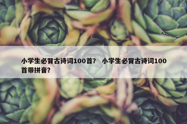 小学生必背古诗词100首? 小学生必背古诗词100首带拼音?