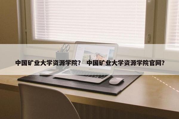 中国矿业大学资源学院? 中国矿业大学资源学院官网?