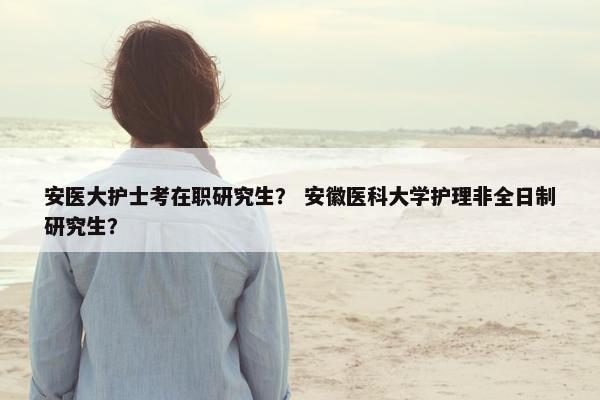安医大护士考在职研究生? 安徽医科大学护理非全日制研究生?