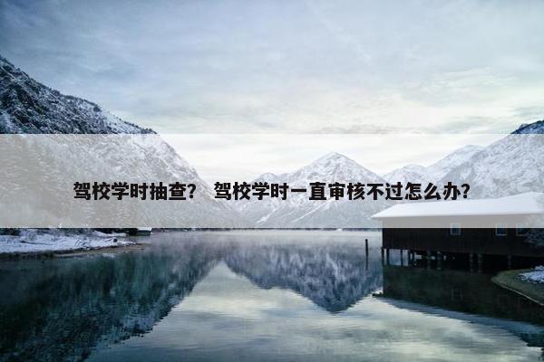 驾校学时抽查? 驾校学时一直审核不过怎么办?