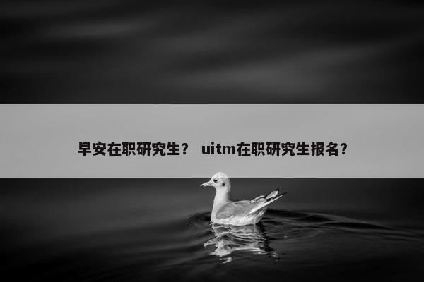 早安在职研究生？ uitm在职研究生报名？