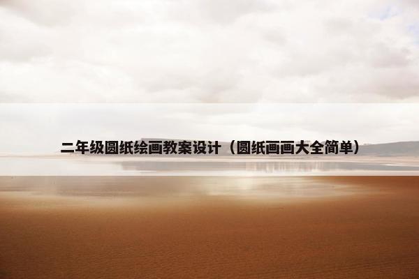 二年级圆纸绘画教案设计(圆纸画画大全简单) 二年级圆纸绘画教案设计(圆纸画画大全简单)
