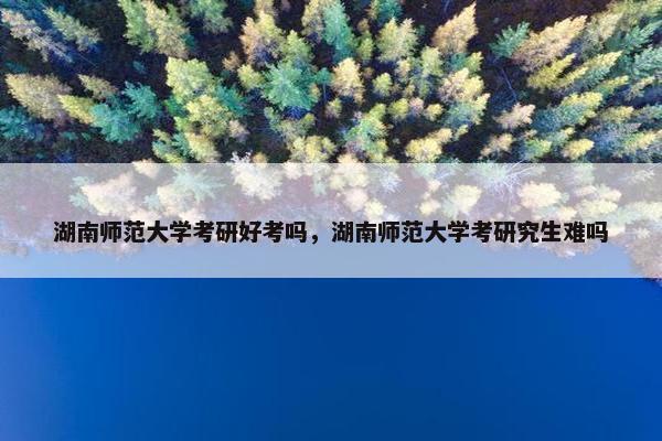 湖南师范大学考研好考吗,湖南师范大学考研究生难吗