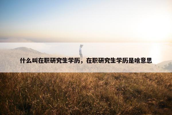 什么叫在职研究生学历,在职研究生学历是啥意思