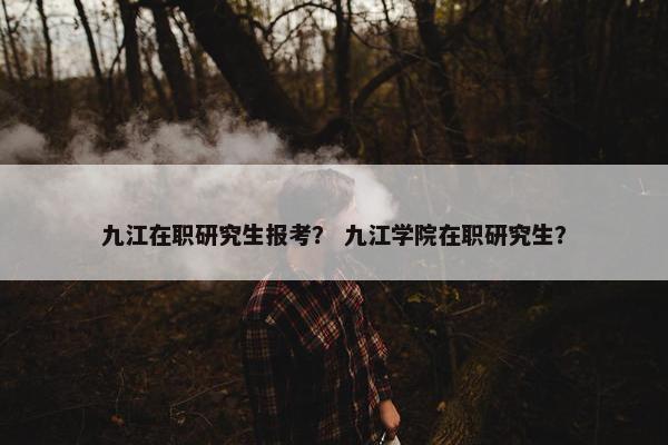 九江在职研究生报考？ 九江学院在职研究生？