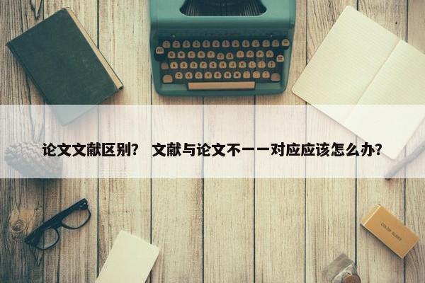 论文文献区别? 文献与论文不一一对应应该怎么办?