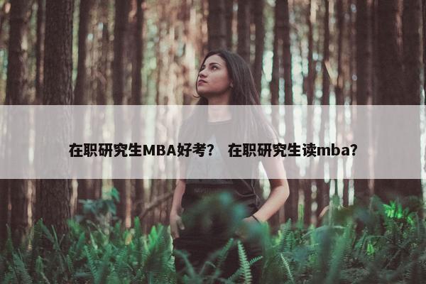 在职研究生MBA好考？ 在职研究生读mba？