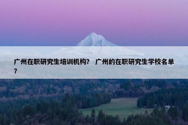 广州在职研究生培训机构? 广州的在职研究生学校名单?
