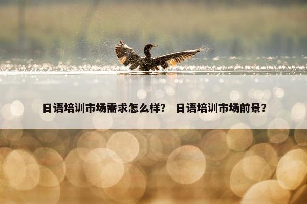 日语培训市场需求怎么样? 日语培训市场前景?